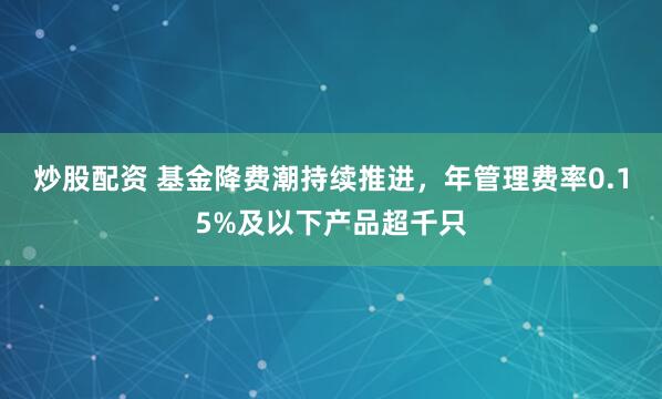 炒股配资 基金降费潮持续推进，年管理费率0.15%及以下产品超千只