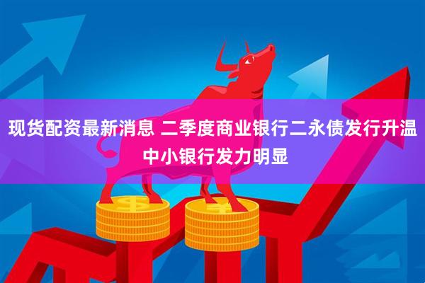 现货配资最新消息 二季度商业银行二永债发行升温 中小银行发力明显