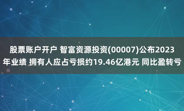 股票账户开户 智富资源投资(00007)公布2023年业绩 拥有人应占亏损约19.46亿港元 同比盈转亏