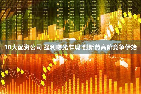 10大配资公司 盈利曙光乍现 创新药高阶竞争伊始