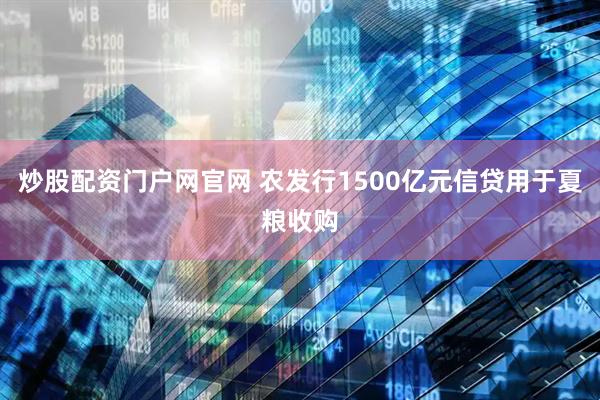 炒股配资门户网官网 农发行1500亿元信贷用于夏粮收购
