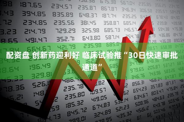 配资盘 创新药迎利好 临床试验推“30日快速审批通道”