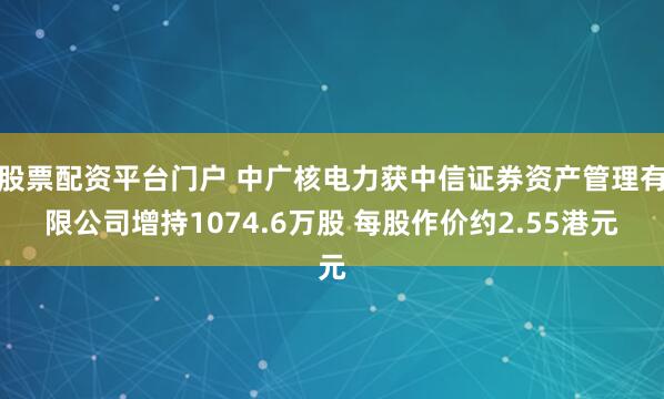 股票配资平台门户 中广核电力获中信证券资产管理有限公司增持1074.6万股 每股作价约2.55港元