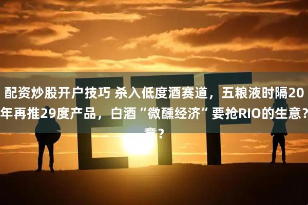 配资炒股开户技巧 杀入低度酒赛道，五粮液时隔20年再推29度产品，白酒“微醺经济”要抢RIO的生意？