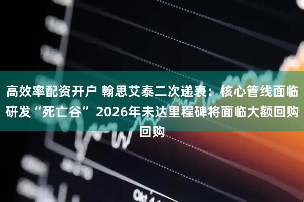 高效率配资开户 翰思艾泰二次递表：核心管线面临研发“死亡谷” 2026年未达里程碑将面临大额回购