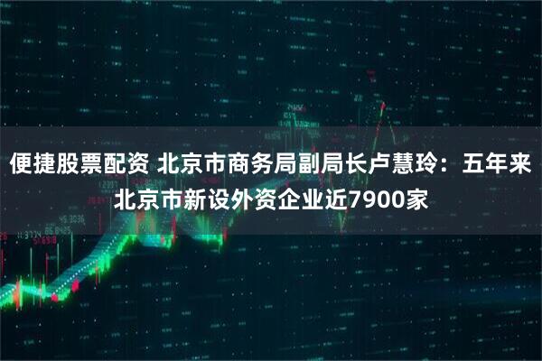 便捷股票配资 北京市商务局副局长卢慧玲：五年来北京市新设外资企业近7900家
