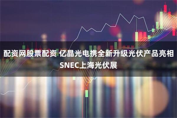 配资网股票配资 亿晶光电携全新升级光伏产品亮相SNEC上海光伏展
