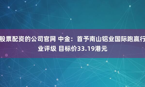 股票配资的公司官网 中金：首予南山铝业国际跑赢行业评级 目标价33.19港元
