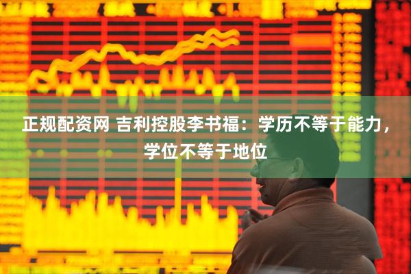 正规配资网 吉利控股李书福：学历不等于能力，学位不等于地位