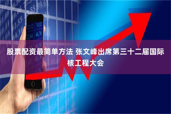 股票配资最简单方法 张文峰出席第三十二届国际核工程大会