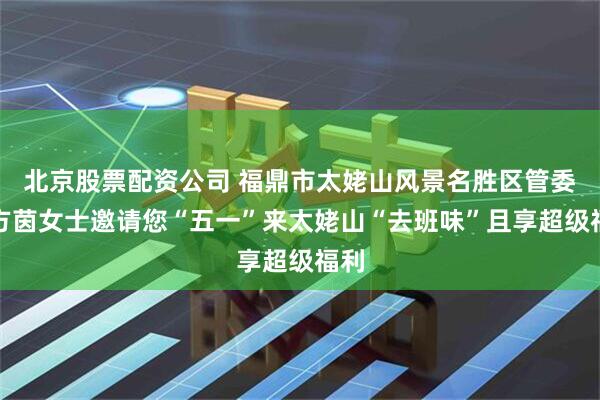 北京股票配资公司 福鼎市太姥山风景名胜区管委会方茵女士邀请您“五一”来太姥山“去班味”且享超级福利