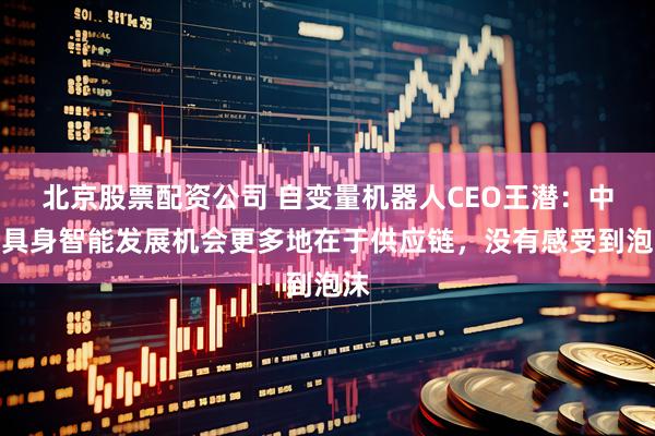 北京股票配资公司 自变量机器人CEO王潜：中国具身智能发展机会更多地在于供应链，没有感受到泡沫