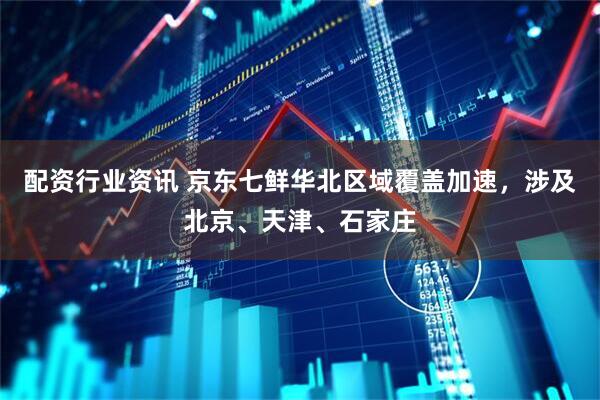 配资行业资讯 京东七鲜华北区域覆盖加速，涉及北京、天津、石家庄