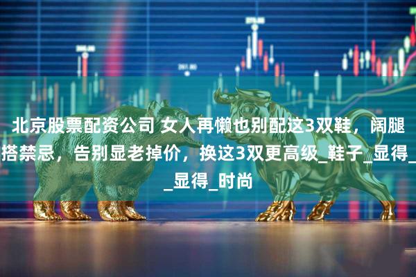 北京股票配资公司 女人再懒也别配这3双鞋，阔腿裤穿搭禁忌，告别显老掉价，换这3双更高级_鞋子_显得_时尚