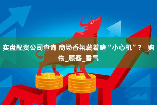 实盘配资公司查询 商场香氛藏着啥“小心机”？_购物_顾客_香气