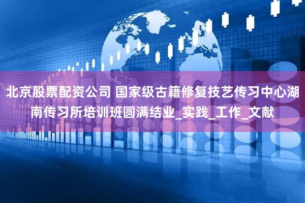 北京股票配资公司 国家级古籍修复技艺传习中心湖南传习所培训班圆满结业_实践_工作_文献