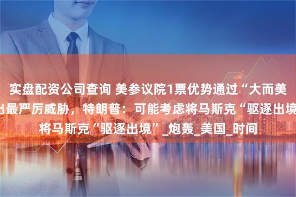 实盘配资公司查询 美参议院1票优势通过“大而美”法案，马斯克发出最严厉威胁，特朗普：可能考虑将马斯克“驱逐出境”_炮轰_美国_时间
