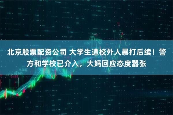北京股票配资公司 大学生遭校外人暴打后续！警方和学校已介入，大妈回应态度嚣张