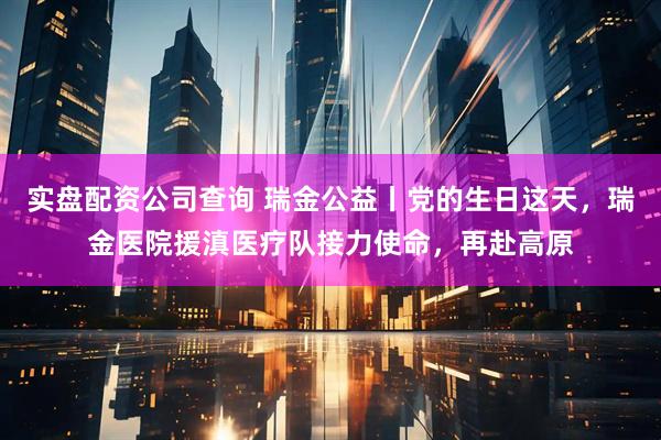 实盘配资公司查询 瑞金公益丨党的生日这天，瑞金医院援滇医疗队接力使命，再赴高原
