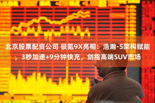 北京股票配资公司 极氪9X亮相：浩瀚-S架构赋能，3秒加速+9分钟快充，剑指高端SUV市场