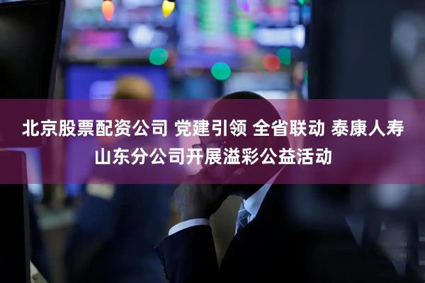 北京股票配资公司 党建引领 全省联动 泰康人寿山东分公司开展溢彩公益活动