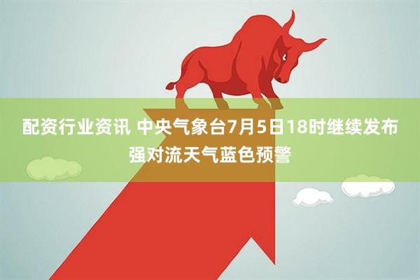 配资行业资讯 中央气象台7月5日18时继续发布强对流天气蓝色预警