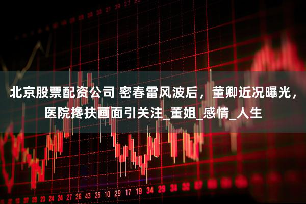 北京股票配资公司 密春雷风波后，董卿近况曝光，医院搀扶画面引关注_董姐_感情_人生