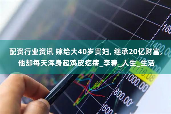 配资行业资讯 嫁给大40岁贵妇, 继承20亿财富, 他却每天浑身起鸡皮疙瘩_李春_人生_生活