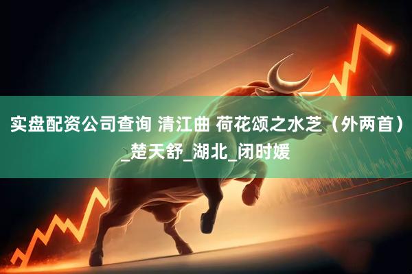 实盘配资公司查询 清江曲 荷花颂之水芝（外两首）_楚天舒_湖北_闭时媛