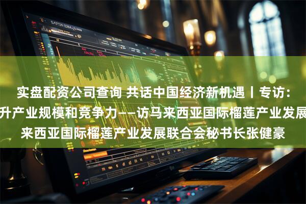 实盘配资公司查询 共话中国经济新机遇丨专访：期待依托中国市场提升产业规模和竞争力——访马来西亚国际榴莲产业发展联合会秘书长张健豪