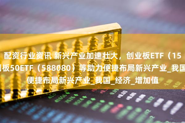 配资行业资讯 新兴产业加速壮大，创业板ETF（159915）、科创板50ETF（588080）等助力便捷布局新兴产业_我国_经济_增加值