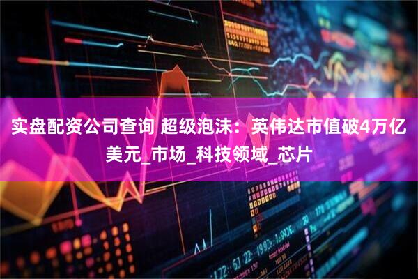 实盘配资公司查询 超级泡沫：英伟达市值破4万亿美元_市场_科技领域_芯片