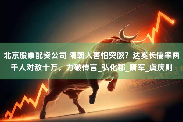 北京股票配资公司 隋朝人害怕突厥？达奚长儒率两千人对敌十万，力破传言_弘化郡_隋军_虞庆则