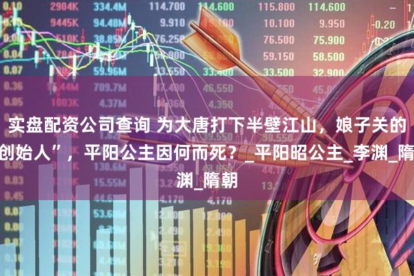 实盘配资公司查询 为大唐打下半壁江山，娘子关的“创始人”，平阳公主因何而死？_平阳昭公主_李渊_隋朝