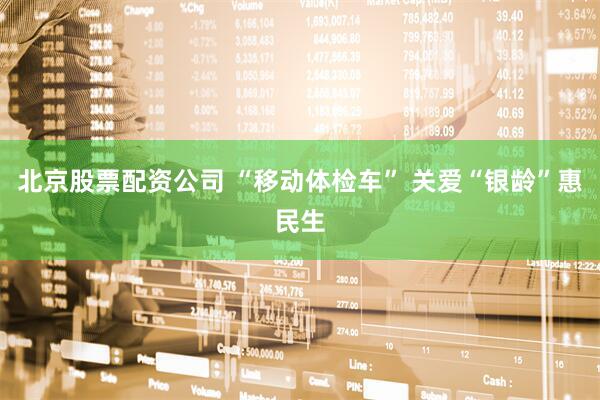 北京股票配资公司 “移动体检车” 关爱“银龄”惠民生