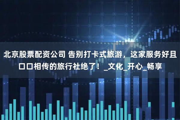 北京股票配资公司 告别打卡式旅游，这家服务好且口口相传的旅行社绝了！_文化_开心_畅享