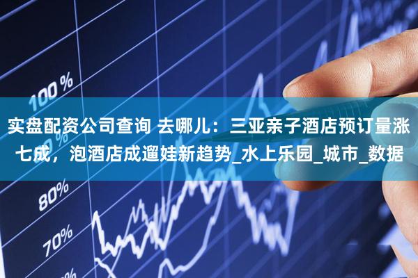 实盘配资公司查询 去哪儿：三亚亲子酒店预订量涨七成，泡酒店成遛娃新趋势_水上乐园_城市_数据