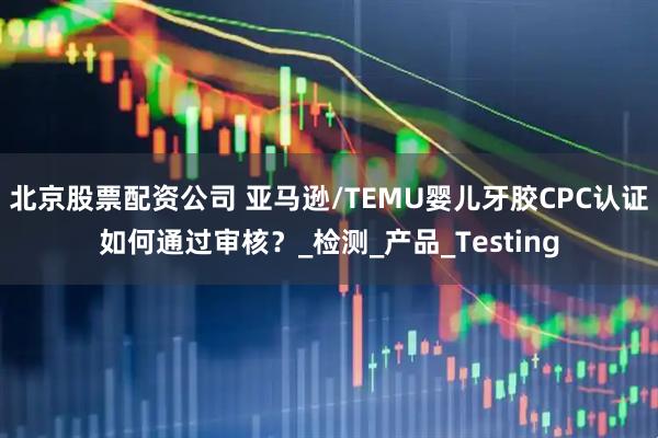 北京股票配资公司 亚马逊/TEMU婴儿牙胶CPC认证如何通过审核？_检测_产品_Testing