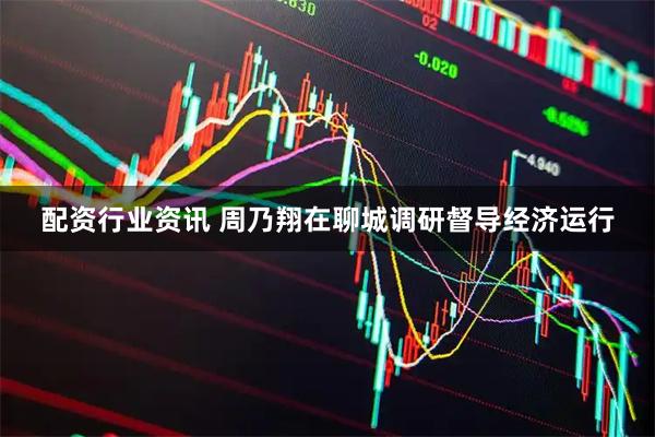 配资行业资讯 周乃翔在聊城调研督导经济运行