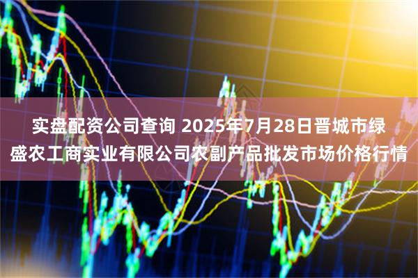 实盘配资公司查询 2025年7月28日晋城市绿盛农工商实业有限公司农副产品批发市场价格行情