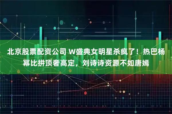 北京股票配资公司 W盛典女明星杀疯了！热巴杨幂比拼顶奢高定，刘诗诗资源不如唐嫣