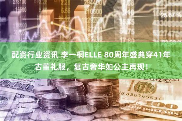 配资行业资讯 李一桐ELLE 80周年盛典穿41年古董礼服，复古奢华如公主再现！