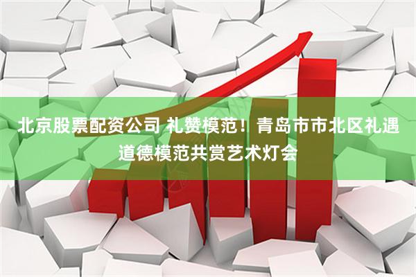北京股票配资公司 礼赞模范！青岛市市北区礼遇道德模范共赏艺术灯会