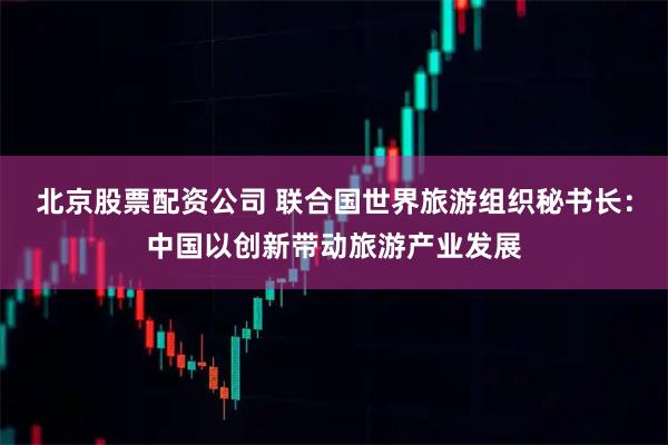 北京股票配资公司 联合国世界旅游组织秘书长：中国以创新带动旅游产业发展