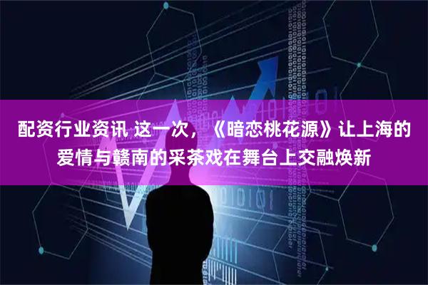 配资行业资讯 这一次，《暗恋桃花源》让上海的爱情与赣南的采茶戏在舞台上交融焕新