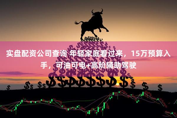 实盘配资公司查询 年轻家庭看过来，15万预算入手，可油可电+高阶辅助驾驶