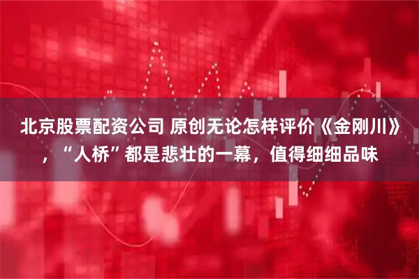 北京股票配资公司 原创无论怎样评价《金刚川》，“人桥”都是悲壮的一幕，值得细细品味