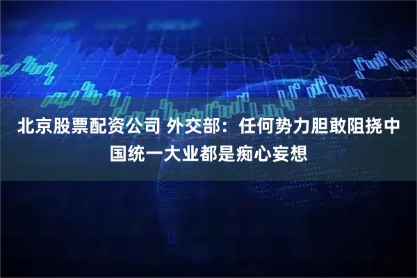 北京股票配资公司 外交部：任何势力胆敢阻挠中国统一大业都是痴心妄想