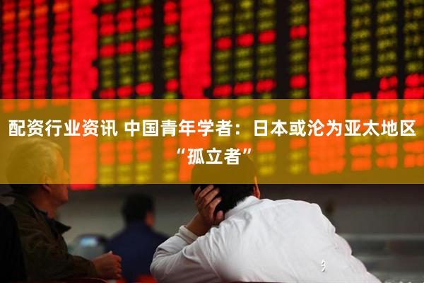 配资行业资讯 中国青年学者：日本或沦为亚太地区“孤立者”
