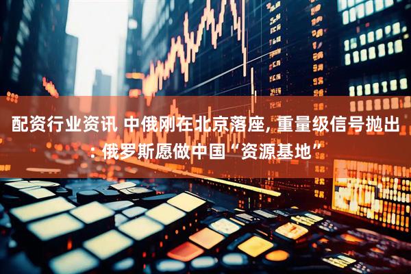 配资行业资讯 中俄刚在北京落座, 重量级信号抛出: 俄罗斯愿做中国“资源基地”